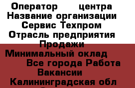 Оператор Call-центра › Название организации ­ Сервис Техпром › Отрасль предприятия ­ Продажи › Минимальный оклад ­ 28 000 - Все города Работа » Вакансии   . Калининградская обл.,Советск г.